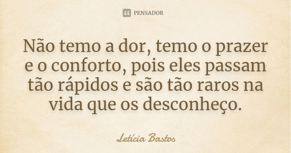 Não temo a dor, temo o prazer e o conforto, pois eles passam tão rápidos e são tão raros na vida que os desconheço.... Frase de Letícia Bastos.