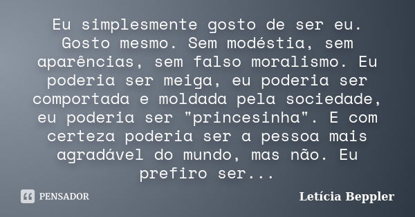 Eu simplesmente gosto de ser eu. Gosto mesmo. Sem modéstia, sem aparências, sem falso moralismo. Eu poderia ser meiga, eu poderia ser comportada e moldada pela ... Frase de Letícia Beppler.