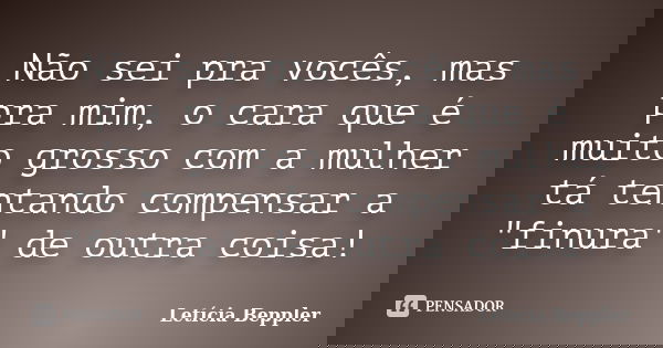 Não sei pra vocês, mas pra mim, o cara que é muito grosso com a mulher tá tentando compensar a "finura" de outra coisa!... Frase de Letícia Beppler.