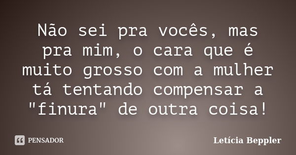 Não sei pra vocês, mas pra mim, o cara que é muito grosso com a mulher tá tentando compensar a "finura" de outra coisa!... Frase de Letícia Beppler.