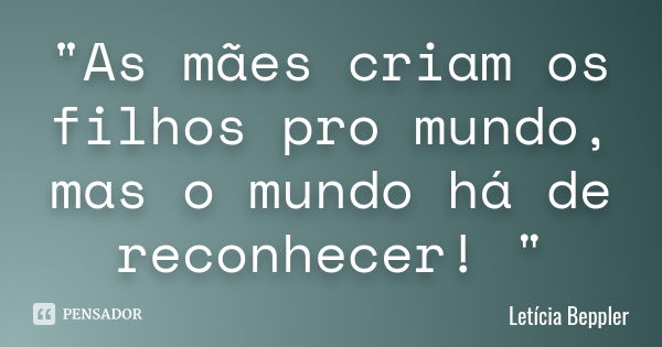 "As mães criam os filhos pro mundo, mas o mundo há de reconhecer! "... Frase de Letícia Beppler.