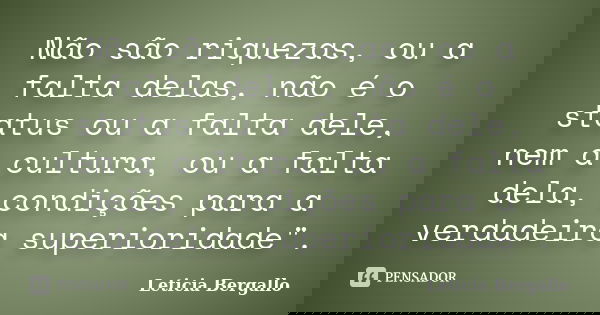 Não são riquezas, ou a falta delas, não é o status ou a falta dele, nem a cultura, ou a falta dela, condições para a verdadeira superioridade".... Frase de Leticia Bergallo.