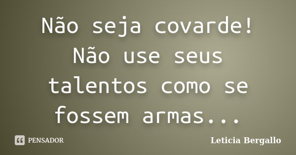 Não seja covarde! Não use seus talentos como se fossem armas...... Frase de Leticia Bergallo.