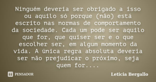 Ninguém deveria ser obrigado a isso ou aquilo só porque (não) está escrito nas normas de comportamento da sociedade. Cada um pode ser aquilo que for, que quiser... Frase de Leticia Bergallo.