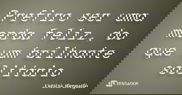 Prefiro ser uma merda feliz, do que um brilhante solitário... Frase de Leticia Bergallo.