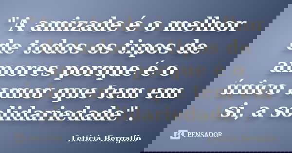 "A amizade é o melhor de todos os tipos de amores porque é o único amor que tem em si, a solidariedade".... Frase de Leticia Bergallo.