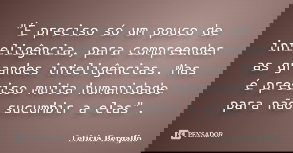 "É preciso só um pouco de inteligência, para compreender as grandes inteligências. Mas é preciso muita humanidade para não sucumbir a elas".... Frase de Leticia Bergallo.