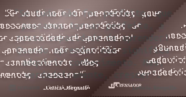 "Se tudo não for perfeito, que possamos tornar perfeita, a nossa capacidade de aprender! Quando aprender não significa adquirir conhecimento. Mas, verdadei... Frase de Leticia Bergallo.