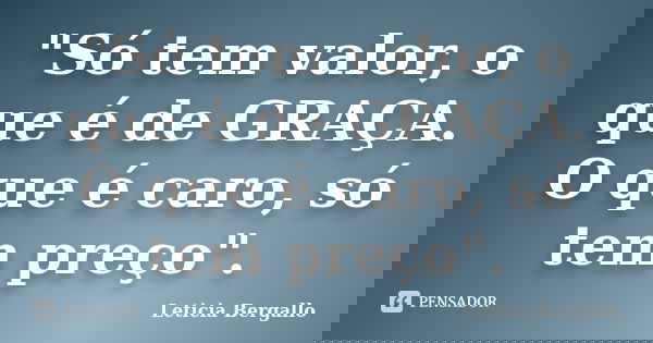 "Só tem valor, o que é de GRAÇA. O que é caro, só tem preço".... Frase de Leticia Bergallo.
