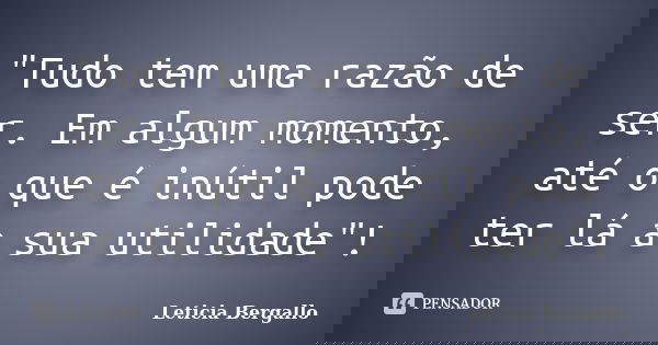 "Tudo tem uma razão de ser. Em algum momento, até o que é inútil pode ter lá a sua utilidade"!... Frase de Leticia Bergallo.