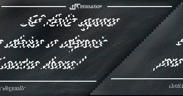 Sê feliz agora e deixa o depois prá outra hora!... Frase de Leticia Bergallo.