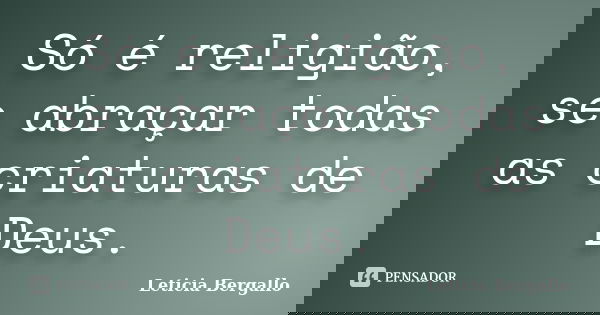 Só é religião, se abraçar todas as criaturas de Deus.... Frase de Leticia Bergallo.