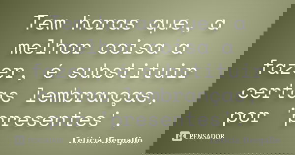 Tem horas que, a melhor coisa a fazer, é substituir certas lembranças, por 'presentes'.... Frase de Leticia Bergallo.