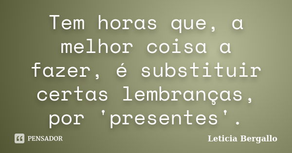 Tem horas que, a melhor coisa a fazer, é substituir certas lembranças, por 'presentes'.... Frase de Leticia Bergallo.