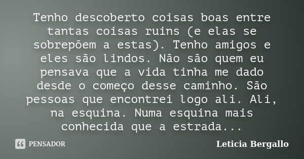 Tenho descoberto coisas boas entre tantas coisas ruins (e elas se sobrepõem a estas). Tenho amigos e eles são lindos. Não são quem eu pensava que a vida tinha m... Frase de Leticia Bergallo.