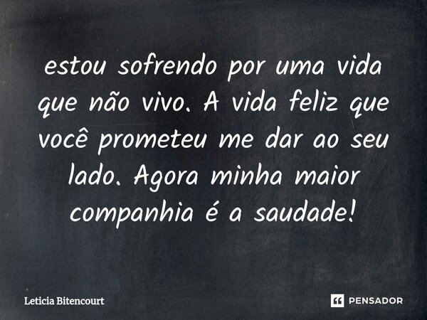 estou sofrendo por uma vida que não vivo. A vida feliz que você prometeu me dar ao seu lado. Agora minha maior companhia é a saudade!... Frase de Leticia Bitencourt.