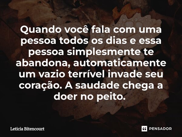Quando você fala com uma pessoa todos os dias e essa pessoa simplesmente te abandona, automaticamente um vazio terrível invade seu coração. A saudade chega a do... Frase de Leticia Bitencourt.