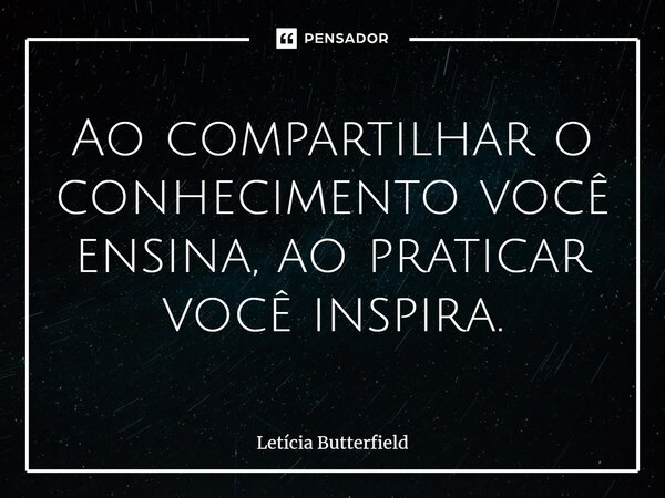 ⁠Ao compartilhar o conhecimento você ensina, ao praticar você inspira.... Frase de Letícia Butterfield.