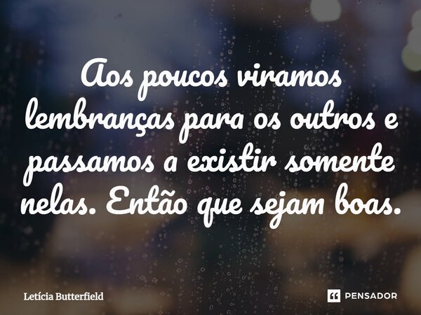 ⁠Aos poucos viramos lembranças para os outros e passamos a existir somente nelas. Então que sejam boas.... Frase de Letícia Butterfield.