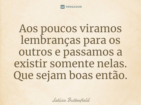 ⁠Aos poucos viramos lembranças para os outros e passamos a existir somente nelas. Que sejam boas então.⁠... Frase de Letícia Butterfield.