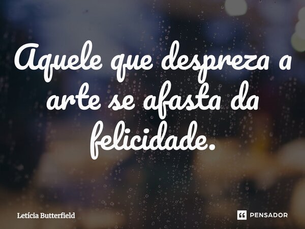 ⁠Aquele que despreza a arte se afasta da felicidade.... Frase de Letícia Butterfield.