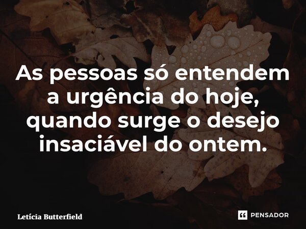 As pessoas só entendem a urgência do hoje, quando surge o desejo insaciável do ontem.... Frase de Letícia Butterfield.