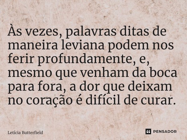 ⁠Às vezes, palavras ditas de maneira leviana podem nos ferir profundamente, e, mesmo que venham da boca para fora, a dor que deixam no coração é difícil de cura... Frase de Letícia Butterfield.