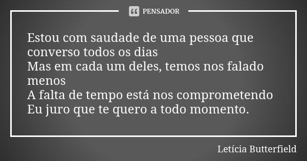 Estou com saudade de uma pessoa que converso todos os dias Mas em cada um deles, temos nos falado menos A falta de tempo está nos comprometendo Eu juro que te q... Frase de Letícia Butterfield.