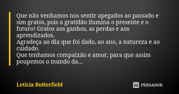 Que não venhamos nos sentir apegados ao passado e sim gratos, pois a gratidão ilumina o presente e o futuro! Gratos aos ganhos, as perdas e aos aprendizados. Ag... Frase de Letícia Butterfield.