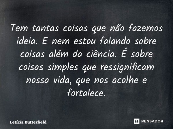 ⁠Tem tantas coisas que não fazemos ideia. E nem estou falando sobre coisas além da ciência. É sobre coisas simples que ressignificam nossa vida, que nos acolhe ... Frase de Letícia Butterfield.
