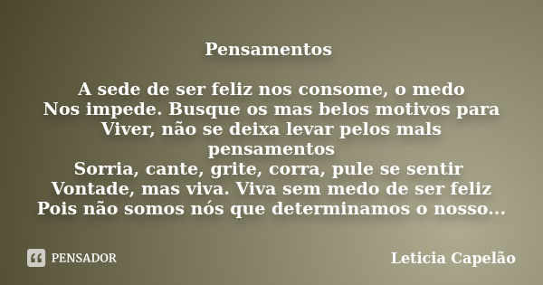 Pensamentos A sede de ser feliz nos consome, o medo Nos impede. Busque os mas belos motivos para Viver, não se deixa levar pelos mals pensamentos Sorria, cante,... Frase de Leticia Capelão.