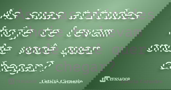 As suas atitudes hoje te levam onde você quer chegar?... Frase de Letícia Carneiro.