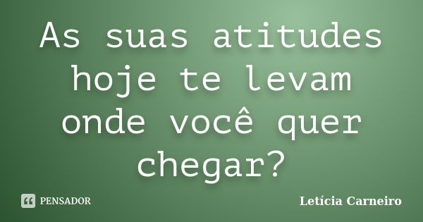 As suas atitudes hoje te levam onde você quer chegar?... Frase de Letícia Carneiro.