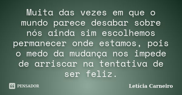 Muita das vezes em que o mundo parece desabar sobre nós ainda sim escolhemos permanecer onde estamos, pois o medo da mudança nos impede de arriscar na tentativa... Frase de Letícia Carneiro.