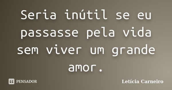 Seria inútil se eu passasse pela vida sem viver um grande amor.... Frase de Letícia Carneiro.