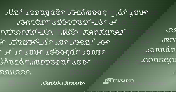 Vai coração teimoso, já que tentar distraí-lo é confrontá-lo. Não tentarei mais trazê-lo ao real se sonhar é o que deseja como conseqüência morrerá aos poucos.... Frase de Letícia Carneiro.
