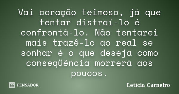 Vai coração teimoso, já que tentar distraí-lo é confrontá-lo. Não tentarei mais trazê-lo ao real se sonhar é o que deseja como conseqüência morrerá aos poucos.... Frase de Letícia Carneiro.