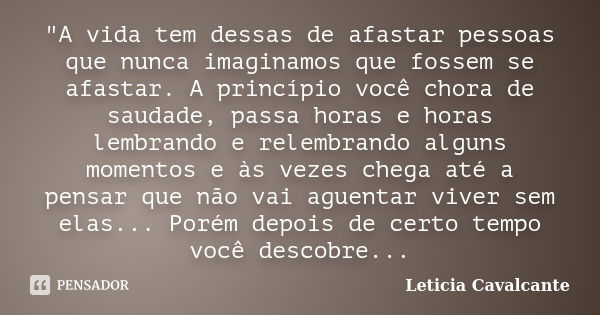 "A vida tem dessas de afastar pessoas que nunca imaginamos que fossem se afastar. A princípio você chora de saudade, passa horas e horas lembrando e relemb... Frase de Letícia Cavalcante.