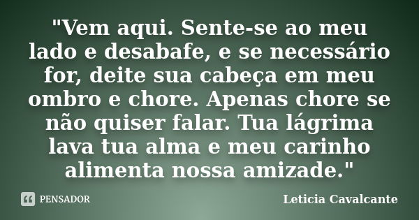 "Vem aqui. Sente-se ao meu lado e desabafe, e se necessário for, deite sua cabeça em meu ombro e chore. Apenas chore se não quiser falar. Tua lágrima lava ... Frase de Letícia Cavalcante.