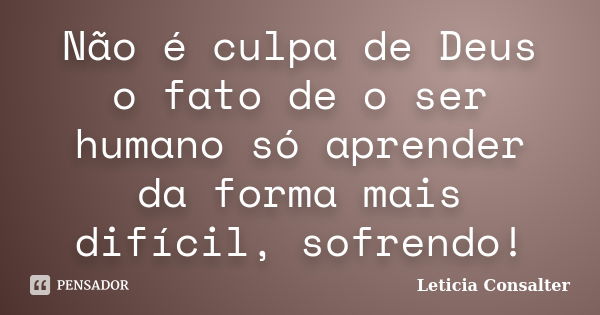 Não é culpa de Deus o fato de o ser humano só aprender da forma mais difícil, sofrendo!... Frase de Leticia Consalter.