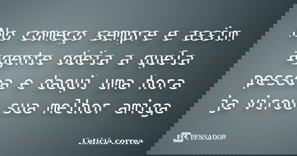 No começo sempre e assim agente odeia a quela pessoa e daqui uma hora ja virou sua melhor amiga... Frase de Leticia correa.