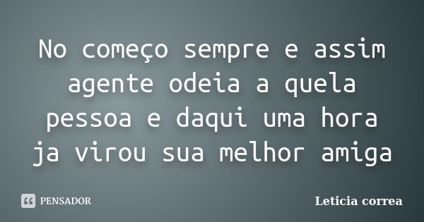 No começo sempre e assim agente odeia a quela pessoa e daqui uma hora ja virou sua melhor amiga... Frase de Leticia correa.