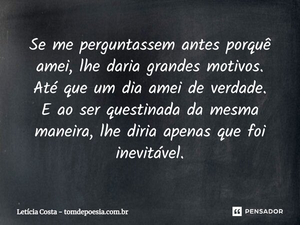 Se me perguntassem antes porquê amei⁠, lhe daria grandes motivos. Até que um dia amei de verdade. E ao ser questionada da mesma maneira, lhe diria apenas que fo... Frase de Letícia Costa - tomdepoesia.com.br.