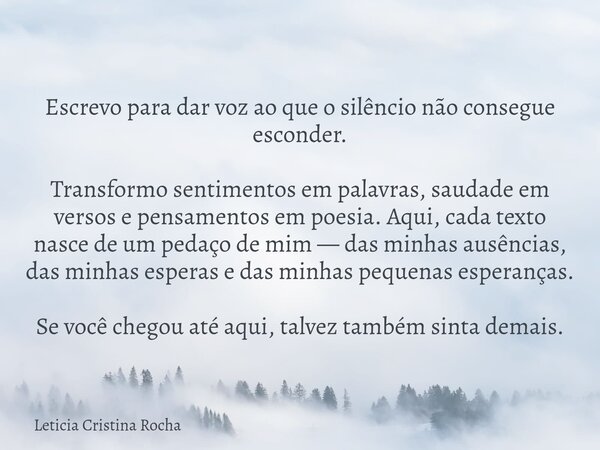 Escrevo para dar voz ao que o silêncio não consegue esconder. Transformo sentimentos em palavras, saudade em versos e pensamentos em poesia. Aqui, cada texto na... Frase de Leticia Cristina Rocha.