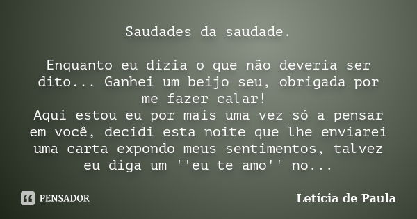 Saudades da saudade. Enquanto eu dizia o que não deveria ser dito... Ganhei um beijo seu, obrigada por me fazer calar! Aqui estou eu por mais uma vez só a pensa... Frase de Letícia de Paula.