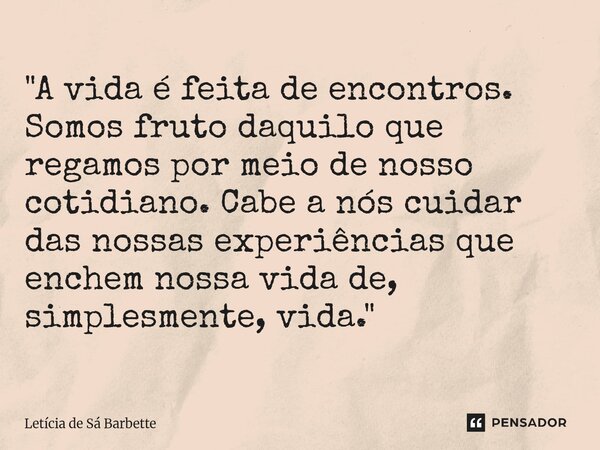 "A vida é feita de encontros. Somos fruto daquilo que regamos por meio de nosso cotidiano. Cabe a nós cuidar das nossas experiências que enchem nossa vida ... Frase de Letícia de Sá Barbette.