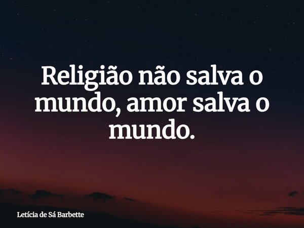 Religião não salva o mundo, amor salva o mundo.... Frase de Letícia de Sá Barbette.