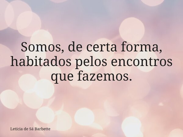 Somos, de certa forma, habitados pelos encontros que fazemos.... Frase de Letícia de Sá Barbette.