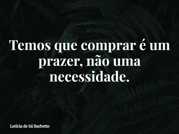 Temos que comprar é um prazer, não uma necessidade.... Frase de Letícia de Sá Barbette.