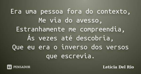 Era uma pessoa fora do contexto, Me via do avesso, Estranhamente me compreendia, Ás vezes até descobria, Que eu era o inverso dos versos que escrevia.... Frase de Letícia Del Rio.